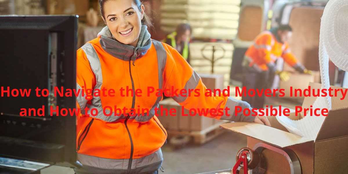 How to Navigate the Packers and Movers Industry and How to Obtain the Lowest Possible Price